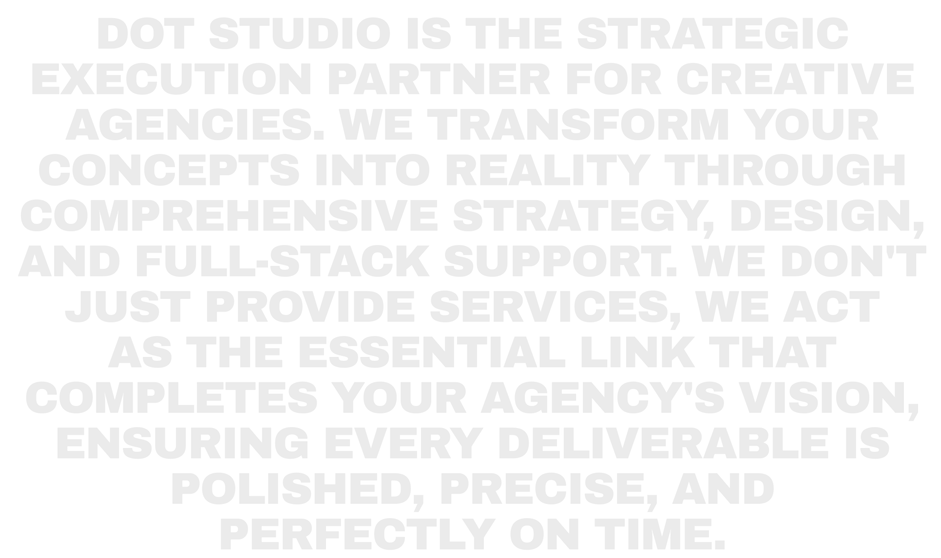 Dot Studio is the strategic execution partner for creative agencies. We transform your concepts into reality through comprehensive strategy, design, and full-stack support. We don't just provide services, we act as the essential link that completes your agency's vision, ensuring every deliverable is polished, precise, and perfectly on time.